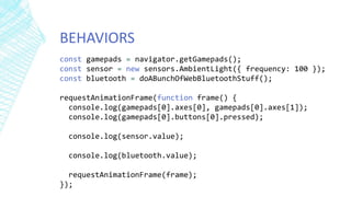 BEHAVIORS
const gamepads = navigator.getGamepads();
const sensor = new sensors.AmbientLight({ frequency: 100 });
const bluetooth = doABunchOfWebBluetoothStuff();
requestAnimationFrame(function frame() {
console.log(gamepads[0].axes[0], gamepads[0].axes[1]);
console.log(gamepads[0].buttons[0].pressed);
console.log(sensor.value);
console.log(bluetooth.value);
requestAnimationFrame(frame);
});
 