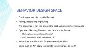 BEHAVIOR DESIGN SPACE
▪ Continuous, not discrete (in theory)
▪ Polling, not pulling or pushing
▪ The sequence is not the interesting part, unlike other async plurals
▪ Operators like map/filter/etc. are thus not applicable
▪ Maybe plus, minus, other arithmetic?
▪ min(…behaviors), max(…behaviors), …?
▪ What does a uniform API for these even look like?
▪ Could such an API apply to discrete value changes as well?
 