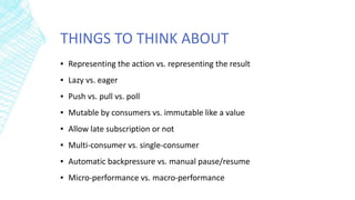 THINGS TO THINK ABOUT
▪ Representing the action vs. representing the result
▪ Lazy vs. eager
▪ Push vs. pull vs. poll
▪ Mutable by consumers vs. immutable like a value
▪ Allow late subscription or not
▪ Multi-consumer vs. single-consumer
▪ Automatic backpressure vs. manual pause/resume
▪ Micro-performance vs. macro-performance
 