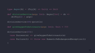 24
type Async[A] = (Try[A] => Unit) => Unit
def divisionService(arg: Int): Async[Int] = cb =>
cb(Try(22 / arg))
divisionService(44)(println)
def giveOxygenToAstronauts(arg: Int): Unit = ???
divisionService(33){
case Success(x) => giveOxygenToAstronauts(x)
case Failure(t) => throw new HumanLifeEndangeredException(t)
}
 