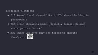 31
Execution platforms
● 1:1 kernel level thread like in JVM where blocking is
problematic
● M:N green threading model (Haskell, Golang, Erlang)
where you can “block”
● M:1 where you have only one thread to execute
JavaScript
 