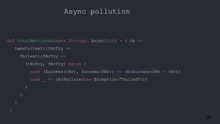 34
Async pollution
def totalMentions(text: String): Async[Int] = { cb =>
tweets(text){tNrTry =>
fb(text){fNrTry =>
(tNrTry, fNrTry) match {
case (Success(tNr), Success(fNr)) => cb(Success(fNr + tNr))
case _ => cb(Failure(new Exception("Failed")))
}
}
}
}
 