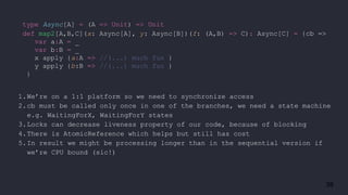 38
type Async[A] = (A => Unit) => Unit
def map2[A,B,C](x: Async[A], y: Async[B])(f: (A,B) => C): Async[C] = {cb =>
var a:A = _
var b:B = _
x apply {a:A => //(...) much fun }
y apply {b:B => //(...) much fun }
}
1.We’re on a 1:1 platform so we need to synchronize access
2.cb must be called only once in one of the branches, we need a state machine
e.g. WaitingForX, WaitingForY states
3.Locks can decrease liveness property of our code, because of blocking
4.There is AtomicReference which helps but still has cost
5.In result we might be processing longer than in the sequential version if
we’re CPU bound (sic!)
 