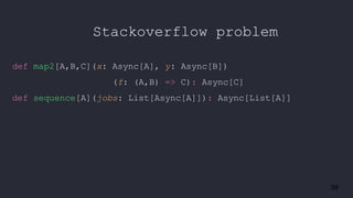 39
Stackoverflow problem
def map2[A,B,C](x: Async[A], y: Async[B])
(f: (A,B) => C): Async[C]
def sequence[A](jobs: List[Async[A]]): Async[List[A]]
 