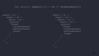 40
def async1: Async[Int] = cb => cb(Success(1))
async1 { x1 =>
async1 { x2 =>
async1 { x3 =>
println(
Thread
.currentThread()
.getStackTrace()
.length
)
}
}
}
//46
async1 { x1 =>
async1 { x2 =>
async1 { x3 =>
async1 { x4 =>
println(
Thread
.currentThread()
.getStackTrace()
.length
)
}
}
}
}
//51
 