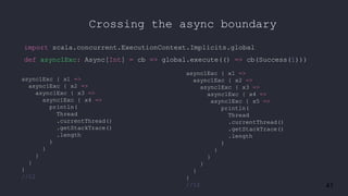 41
Crossing the async boundary
import scala.concurrent.ExecutionContext.Implicits.global
def async1Exc: Async[Int] = cb => global.execute(() => cb(Success(1)))
async1Exc { x1 =>
async1Exc { x2 =>
async1Exc { x3 =>
async1Exc { x4 =>
println(
Thread
.currentThread()
.getStackTrace()
.length
)
}
}
}
}
//12
async1Exc { x1 =>
async1Exc { x2 =>
async1Exc { x3 =>
async1Exc { x4 =>
async1Exc { x5 =>
println(
Thread
.currentThread()
.getStackTrace()
.length
)
}
}
}
}
}
//12
 