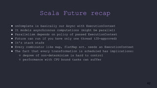 42
Scala Future recap
● onComplete is basically our Async with ExecutionContext
● It models asynchronous computations (might be parallel)
● Parallelism depends on policy of passed ExecutionContext
● Future can run if you have only one thread (JS-approved)
● It’s stack stafe
● Every combinator like map, flatMap ect. needs an ExecutionContext
● The fact that every transformation is scheduled has implications:
○ degree of non-determinism is hard to control
○ performance with CPU bound tasks can suffer
 