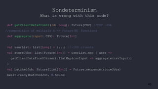 43
def getClientDataFromS3(id: Long): Future[CSV] //CSV ~2Gb
//composition of multiple A => Future[B] functions
def aggregate(input: CSV): Future[Int]
val userList: List[Long] = (...) //~100 clients
val storeJobs: List[Future[Int]] = userList.map { user =>
getClientDataFromS3(user).flatMap(csvInput => aggregate(csvInput))
}
val batchedJob: Future[List[Int]] = Future.sequence(storeJobs)
Await.ready(batchedJob, 8.hours)
Nondeterminism
What is wrong with this code?
 