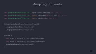 44
Jumping threads
def pureDataTransformation1(input:CSV): Seq[Seq[Int]] = ???
def pureDataTransformation2(input: Seq[Seq[Int]]): Seq[Int] = ???
def pureDataTransformation3(input: Seq[Int]): Int = ???
Future(pureDataTransformation1(csv))
.map(pureDataTransformation2)
.map(pureDataTransformation3)
Future {
val pdr1 = pureDataTransformation1(csv)
val pdr2 = pureDataTransformation2(pdr1)
pureDataTransformation3(pdr2)
}
 