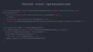 45
private[concurrent] object InternalCallbackExecutor extends ExecutionContext with
BatchingExecutor {
override protected def unbatchedExecute(r: Runnable): Unit =
r.run()
override def reportFailure(t: Throwable): Unit =
throw new IllegalStateException("problem in scala.concurrent internal callback", t)
}
def sequence[A, M[X] <: TraversableOnce[X]]
(in: M[Future[A]])(implicit cbf: CanBuildFrom[M[Future[A]], A, M[A]],
executor: ExecutionContext): Future[M[A]] = {
in.foldLeft(successful(cbf(in))) {
(fr, fa) => fr.zipWith(fa)(_ += _)
}.map(_.result())(InternalCallbackExecutor)
}
Future local optimizations
 