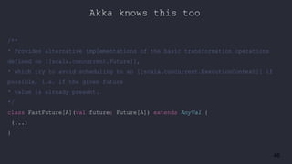 46
/**
* Provides alternative implementations of the basic transformation operations
defined on [[scala.concurrent.Future]],
* which try to avoid scheduling to an [[scala.concurrent.ExecutionContext]] if
possible, i.e. if the given future
* value is already present.
*/
class FastFuture[A](val future: Future[A]) extends AnyVal {
(...)
}
Akka knows this too
 