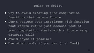 49
● Try to avoid creating pure computation
functions that return Future
● Don’t pollute your interfaces with function
that return Future just because root of
your computation starts with a Future (e.g.
database call)
● Avoid async if possible
● Use other tools if you can (i.e. Task)
Rules to follow
 