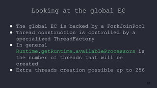 51
Looking at the global EC
● The global EC is backed by a ForkJoinPool
● Thread construction is controlled by a
specialized ThreadFactory
● In general
Runtime.getRuntime.availableProcessors is
the number of threads that will be
created
● Extra threads creation possible up to 256
 