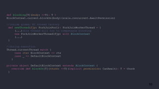55
def blocking[T](body: =>T): T =
BlockContext.current.blockOn(body)(scala.concurrent.AwaitPermission)
//inside global EC thread factory
def newThread(fjp: ForkJoinPool): ForkJoinWorkerThread = {
(...)this thread will try to compensate blocking
new ForkJoinWorkerThread(fjp) with BlockContext
(...)
}
//during execution
Thread.currentThread match {
case ctx: BlockContext => ctx
case _ => DefaultBlockContext
}
private object DefaultBlockContext extends BlockContext {
override def blockOn[T](thunk: =>T)(implicit permission: CanAwait): T = thunk
}
 