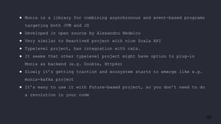 57
● Monix is a library for combining asynchronous and event-based programs
targeting both JVM and JS
● Developed in open source by Alexandru Nedelcu
● Very similar to ReactiveX project with nice Scala API
● Typelevel project, has integration with cats.
● It seems that other typelevel project might have option to plug-in
Monix as backend (e.g. Doobie, Http4s)
● Slowly it’s getting traction and ecosystem starts to emerge like e.g.
monix-kafka project
● It’s easy to use it with Future-based project, so you don’t need to do
a revolution in your code
 