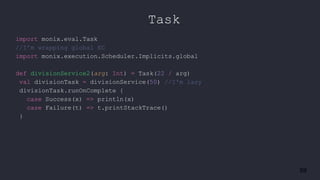 59
Task
import monix.eval.Task
//I’m wrapping global EC
import monix.execution.Scheduler.Implicits.global
def divisionService2(arg: Int) = Task(22 / arg)
val divisionTask = divisionService(50) //I'm lazy
divisionTask.runOnComplete {
case Success(x) => println(x)
case Failure(t) => t.printStackTrace()
}
 