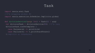 60
Task
import monix.eval.Task
//I’m wrapping global EC
import monix.execution.Scheduler.Implicits.global
def divisionService2(arg: Int) = Task(22 / arg)
val divisionTask = divisionService(50) //I'm lazy
divisionTask.runOnComplete {
case Success(x) => println(x)
case Failure(t) => t.printStackTrace()
}(implicit s: Scheduler)
 