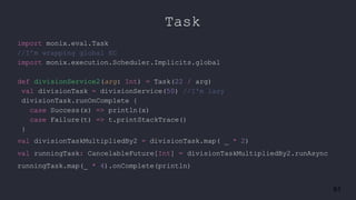 61
Task
import monix.eval.Task
//I’m wrapping global EC
import monix.execution.Scheduler.Implicits.global
def divisionService2(arg: Int) = Task(22 / arg)
val divisionTask = divisionService(50) //I'm lazy
divisionTask.runOnComplete {
case Success(x) => println(x)
case Failure(t) => t.printStackTrace()
}
val divisionTaskMultipliedBy2 = divisionTask.map( _ * 2)
val runningTask: CancelableFuture[Int] = divisionTaskMultipliedBy2.runAsync
runningTask.map(_ * 4).onComplete(println)
 