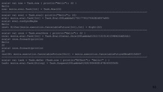 63
scala> val now = Task.now { println("Hello"); 22 }
Hello
now: monix.eval.Task[Int] = Task.Now(22)
-------------------------------------------------------------------------------------------------
scala> val eval = Task.eval{ println("Hello"); 22}
eval: monix.eval.Task[Int] = Task.Eval($$Lambda$1750/778127042@2d007e80)
scala> eval.runSyncMaybe
Hello
res4: Either[monix.execution.CancelableFuture[Int],Int] = Right(22)
-------------------------------------------------------------------------------------------------
scala> val once = Task.evalOnce { println("Hello"); 22 }
once: monix.eval.Task[Int] = Task.Eval(Coeval.Once($$Lambda$1912/1015141159@422dd52d))
scala> once.foreach(println)
Hello
22
scala> once.foreach(println)
22
res108: monix.execution.CancelableFuture[Unit] = monix.execution.CancelableFuture$Now@310d507
-------------------------------------------------------------------------------------------------
scala> val task = Task.defer {Task.now { println("Effect"); "Hello!" } }
task: monix.eval.Task[String] = Task.Suspend($$Lambda$1928/894408147@24935569)
 