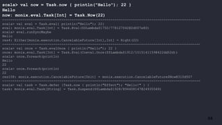 64
scala> val now = Task.now { println("Hello"); 22 }
Hello
now: monix.eval.Task[Int] = Task.Now(22)
-------------------------------------------------------------------------------------------------
scala> val eval = Task.eval{ println("Hello"); 22}
eval: monix.eval.Task[Int] = Task.Eval($$Lambda$1750/778127042@2d007e80)
scala> eval.runSyncMaybe
Hello
res4: Either[monix.execution.CancelableFuture[Int],Int] = Right(22)
-------------------------------------------------------------------------------------------------
scala> val once = Task.evalOnce { println("Hello"); 22 }
once: monix.eval.Task[Int] = Task.Eval(Coeval.Once($$Lambda$1912/1015141159@422dd52d))
scala> once.foreach(println)
Hello
22
scala> once.foreach(println)
22
res108: monix.execution.CancelableFuture[Unit] = monix.execution.CancelableFuture$Now@310d507
-------------------------------------------------------------------------------------------------
scala> val task = Task.defer {Task.now { println("Effect"); "Hello!" } }
task: monix.eval.Task[String] = Task.Suspend($$Lambda$1928/894408147@24935569)
 