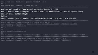 65
scala> val now = Task.now { println("Hello"); 22 }
Hello
now: monix.eval.Task[Int] = Task.Now(22)
-------------------------------------------------------------------------------------------------
scala> val eval = Task.eval{ println("Hello"); 22}
eval: monix.eval.Task[Int] = Task.Eval($$Lambda$1750/778127042@2d007e80)
scala> eval.runSyncMaybe
Hello
res4: Either[monix.execution.CancelableFuture[Int],Int] = Right(22)
-------------------------------------------------------------------------------------------------
scala> val once = Task.evalOnce { println("Hello"); 22 }
once: monix.eval.Task[Int] = Task.Eval(Coeval.Once($$Lambda$1912/1015141159@422dd52d))
scala> once.foreach(println)
Hello
22
scala> once.foreach(println)
22
res108: monix.execution.CancelableFuture[Unit] = monix.execution.CancelableFuture$Now@310d507
-------------------------------------------------------------------------------------------------
scala> val task = Task.defer {Task.now { println("Effect"); "Hello!" } }
task: monix.eval.Task[String] = Task.Suspend($$Lambda$1928/894408147@24935569)
 