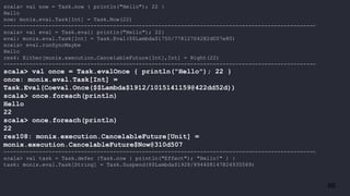 66
scala> val now = Task.now { println("Hello"); 22 }
Hello
now: monix.eval.Task[Int] = Task.Now(22)
-------------------------------------------------------------------------------------------------
scala> val eval = Task.eval{ println("Hello"); 22}
eval: monix.eval.Task[Int] = Task.Eval($$Lambda$1750/778127042@2d007e80)
scala> eval.runSyncMaybe
Hello
res4: Either[monix.execution.CancelableFuture[Int],Int] = Right(22)
-------------------------------------------------------------------------------------------------
scala> val once = Task.evalOnce { println("Hello"); 22 }
once: monix.eval.Task[Int] =
Task.Eval(Coeval.Once($$Lambda$1912/1015141159@422dd52d))
scala> once.foreach(println)
Hello
22
scala> once.foreach(println)
22
res108: monix.execution.CancelableFuture[Unit] =
monix.execution.CancelableFuture$Now@310d507
-------------------------------------------------------------------------------------------------
scala> val task = Task.defer {Task.now { println("Effect"); "Hello!" } }
task: monix.eval.Task[String] = Task.Suspend($$Lambda$1928/894408147@24935569)
 