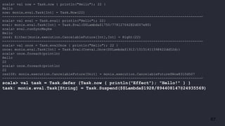 67
scala> val now = Task.now { println("Hello"); 22 }
Hello
now: monix.eval.Task[Int] = Task.Now(22)
-------------------------------------------------------------------------------------------------
scala> val eval = Task.eval{ println("Hello"); 22}
eval: monix.eval.Task[Int] = Task.Eval($$Lambda$1750/778127042@2d007e80)
scala> eval.runSyncMaybe
Hello
res4: Either[monix.execution.CancelableFuture[Int],Int] = Right(22)
-------------------------------------------------------------------------------------------------
scala> val once = Task.evalOnce { println("Hello"); 22 }
once: monix.eval.Task[Int] = Task.Eval(Coeval.Once($$Lambda$1912/1015141159@422dd52d))
scala> once.foreach(println)
Hello
22
scala> once.foreach(println)
22
res108: monix.execution.CancelableFuture[Unit] = monix.execution.CancelableFuture$Now@310d507
-------------------------------------------------------------------------------------------------
scala> val task = Task.defer {Task.now { println("Effect"); "Hello!" } }
task: monix.eval.Task[String] = Task.Suspend($$Lambda$1928/894408147@24935569)
 