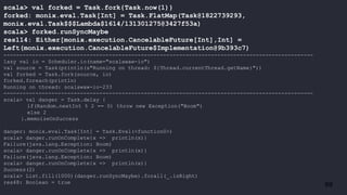 69
scala> val forked = Task.fork{Task.now(1)}
forked: monix.eval.Task[Int] = Task.FlatMap(Task@1822739293,
monix.eval.Task$$$Lambda$1614/131301275@3427f53a)
scala> forked.runSyncMaybe
res114: Either[monix.execution.CancelableFuture[Int],Int] =
Left(monix.execution.CancelableFuture$Implementation@9b393c7)
-------------------------------------------------------------------------------------------------
lazy val io = Scheduler.io(name="scalawaw-io")
val source = Task(println(s"Running on thread: ${Thread.currentThread.getName}"))
val forked = Task.fork(source, io)
forked.foreach(println)
Running on thread: scalawaw-io-233
-------------------------------------------------------------------------------------------------
scala> val danger = Task.delay {
if(Random.nextInt % 2 == 0) throw new Exception("Boom")
else 2
}.memoizeOnSuccess
danger: monix.eval.Task[Int] = Task.Eval(<function0>)
scala> danger.runOnComplete{x => println(x)}
Failure(java.lang.Exception: Boom)
scala> danger.runOnComplete{x => println(x)}
Failure(java.lang.Exception: Boom)
scala> danger.runOnComplete{x => println(x)}
Success(2)
scala> List.fill(1000)(danger.runSyncMaybe).forall(_.isRight)
res48: Boolean = true
 