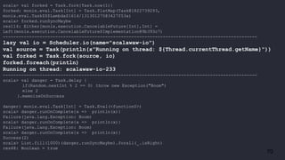 70
scala> val forked = Task.fork{Task.now(1)}
forked: monix.eval.Task[Int] = Task.FlatMap(Task@1822739293,
monix.eval.Task$$$Lambda$1614/131301275@3427f53a)
scala> forked.runSyncMaybe
res114: Either[monix.execution.CancelableFuture[Int],Int] =
Left(monix.execution.CancelableFuture$Implementation@9b393c7)
-------------------------------------------------------------------------------------------------
lazy val io = Scheduler.io(name="scalawaw-io")
val source = Task(println(s"Running on thread: ${Thread.currentThread.getName}"))
val forked = Task.fork(source, io)
forked.foreach(println)
Running on thread: scalawaw-io-233
-------------------------------------------------------------------------------------------------
scala> val danger = Task.delay {
if(Random.nextInt % 2 == 0) throw new Exception("Boom")
else 2
}.memoizeOnSuccess
danger: monix.eval.Task[Int] = Task.Eval(<function0>)
scala> danger.runOnComplete{x => println(x)}
Failure(java.lang.Exception: Boom)
scala> danger.runOnComplete{x => println(x)}
Failure(java.lang.Exception: Boom)
scala> danger.runOnComplete{x => println(x)}
Success(2)
scala> List.fill(1000)(danger.runSyncMaybe).forall(_.isRight)
res48: Boolean = true
 