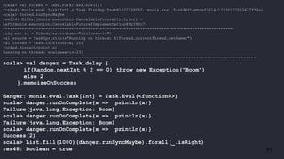 71
scala> val forked = Task.fork{Task.now(1)}
forked: monix.eval.Task[Int] = Task.FlatMap(Task@1822739293, monix.eval.Task$$$Lambda$1614/131301275@3427f53a)
scala> forked.runSyncMaybe
res114: Either[monix.execution.CancelableFuture[Int],Int] =
Left(monix.execution.CancelableFuture$Implementation@9b393c7)
-------------------------------------------------------------------------------------------------
lazy val io = Scheduler.io(name="scalawaw-io")
val source = Task(println(s"Running on thread: ${Thread.currentThread.getName}"))
val forked = Task.fork(source, io)
forked.foreach(println)
Running on thread: scalawaw-io-233
-------------------------------------------------------------------------------------------------
scala> val danger = Task.delay {
if(Random.nextInt % 2 == 0) throw new Exception("Boom")
else 2
}.memoizeOnSuccess
danger: monix.eval.Task[Int] = Task.Eval(<function0>)
scala> danger.runOnComplete{x => println(x)}
Failure(java.lang.Exception: Boom)
scala> danger.runOnComplete{x => println(x)}
Failure(java.lang.Exception: Boom)
scala> danger.runOnComplete{x => println(x)}
Success(2)
scala> List.fill(1000)(danger.runSyncMaybe).forall(_.isRight)
res48: Boolean = true
 