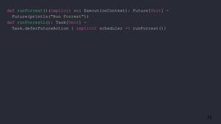 72
def runForrest()(implicit ec: ExecutionContext): Future[Unit] =
Future(println("Run Forrest"))
def runForrestL(): Task[Unit] =
Task.deferFutureAction { implicit scheduler => runForrest()}
 