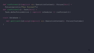 73
def runForrest()(implicit ec: ExecutionContext): Future[Unit] =
Future(println("Run Forrest"))
def runForrestL(): Task[Unit] =
Task.deferFutureAction { implicit scheduler => runForrest()}
trait Database {
def getClient(id:Long)(implicit ec: ExecutionContext): Future[Customer]
}
 