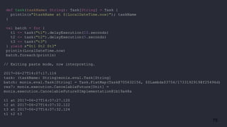 75
def task(taskName: String): Task[String] = Task {
println(s"$taskName at ${LocalDateTime.now}"); taskName
}
val batch = for {
t1 <- task("t1").delayExecution(10.seconds)
t2 <- task("t2").delayExecution(5.seconds)
t3 <- task("t3")
} yield s"$t1 $t2 $t3"
println(LocalDateTime.now)
batch.foreach(println)
// Exiting paste mode, now interpreting.
2017-06-27T14:07:17.116
task: (taskName: String)monix.eval.Task[String]
batch: monix.eval.Task[String] = Task.FlatMap(Task@705632156, $$Lambda$3756/1733192919@f25496d)
res7: monix.execution.CancelableFuture[Unit] =
monix.execution.CancelableFuture$Implementation@1b19a48a
t1 at 2017-06-27T14:07:27.120
t2 at 2017-06-27T14:07:32.122
t3 at 2017-06-27T14:07:32.124
t1 t2 t3
 