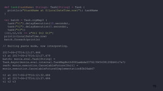 76
def task(taskName: String): Task[String] = Task {
println(s"$taskName at ${LocalDateTime.now}"); taskName
}
val batch = Task.zipMap3 (
task("t1").delayExecution(10.seconds),
task("t2").delayExecution(5.seconds),
task("t3"))
{(t1,t2,t3) => s"$t1 $t2 $t3"}
println(LocalDateTime.now)
batch.foreach(println)
// Exiting paste mode, now interpreting.
2017-06-27T14:12:27.466
t3 at 2017-06-27T14:12:27.479
batch: monix.eval.Task[String] =
Task.Async(monix.eval.internal.TaskMapBoth$$$Lambda$3762/845438120@d41c7a7)
res9: monix.execution.CancelableFuture[Unit] =
monix.execution.CancelableFuture$Implementation@2b26ab67
t2 at 2017-06-27T14:12:32.484
t1 at 2017-06-27T14:12:37.484
t1 t2 t3
 