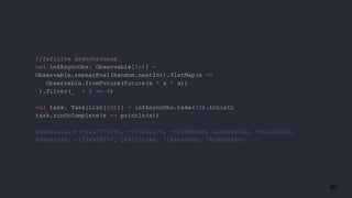 80
//Infinite asynchronous
val infAsyncObs: Observable[Int] =
Observable.repeatEval(Random.nextInt).flatMap(x =>
Observable.fromFuture(Future(x * x * x))
).filter(_ % 2 == 0)
val task: Task[List[Int]] = infAsyncObs.take(10).toListL
task.runOnComplete(x => println(x))
Success(List(-1617719296, -570202176, -970884696, 1265664000, -812102280,
464640576, -1594939576, 1491391144, 2144446976, 742992448))
 