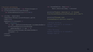 82
//Parallel processing
val maxConcurrentThreads = new AtomicInteger(0)
val allValuesOfmaxConcurrentThreads =
new AtomicReference[List[Int]](Nil)
val allJobs = Observable
.repeatEval(Thread.currentThread().getId)
.take(1000)
.mapAsync(50)(threadId =>
Task { blocking {
val see = maxConcurrentThreads.incrementAndGet()
allValuesOfmaxConcurrentThreads
.updateAndGet(t => see :: t)
maxConcurrentThreads.decrementAndGet()
threadId } })
.toListL
.runAsync
val threadIdsList: Seq[Long] =
Await.result(allJobs, 5.minutes)
println(s"Highest observed no. of threads
${allValuesOfmaxConcurrentThreads.get().max}")
println(s"Threads used
${threadIdsList.distinct.length}")
//Without blocking
Highest observed nr of threads 3
Threads used 5
//With Blocking
Highest observed nr of threads 4
Threads used 49
 