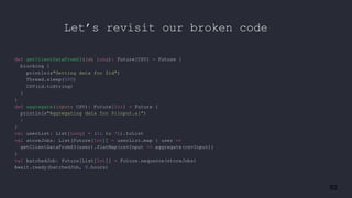 83
def getClientDataFromS3(id: Long): Future[CSV] = Future {
blocking {
println(s"Getting data for $id")
Thread.sleep(500)
CSV(id.toString)
}
}
def aggregate(input: CSV): Future[Int] = Future {
println(s"Aggregating data for ${input.a}")
1
}
val userList: List[Long] = (1L to 7L).toList
val storeJobs: List[Future[Int]] = userList.map { user =>
getClientDataFromS3(user).flatMap(csvInput => aggregate(csvInput))
}
val batchedJob: Future[List[Int]] = Future.sequence(storeJobs)
Await.ready(batchedJob, 8.hours)
Let’s revisit our broken code
 