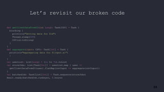 84
def getClientDataFromS3(id: Long): Task[CSV] = Task {
blocking {
println(s"Getting data for $id")
Thread.sleep(500)
CSV(id.toString)
}
}
def aggregate(input: CSV): Task[Int] = Task {
println(s"Aggregating data for ${input.a}")
1
}
val userList: List[Long] = (1L to 7L).toList
val storeJobs: List[Task[Int]] = userList.map { user =>
getClientDataFromS3(user).flatMap(csvInput => aggregate(csvInput))
}
val batchedJob: Task[List[Int]] = Task.sequence(storeJobs)
Await.ready(batchedJob.runAsync, 8.hours)
Let’s revisit our broken code
 