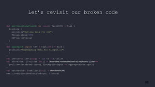 86
def getClientDataFromS3(id: Long): Task[CSV] = Task {
blocking {
println(s"Getting data for $id")
Thread.sleep(500)
CSV(id.toString)
}
}
def aggregate(input: CSV): Task[Int] = Task {
println(s"Aggregating data for ${input.a}")
1
}
val userList: List[Long] = (1L to 7L).toList
val storeJobs: List[Task[Int]] = Observable.fromIterable(userList).mapAsync(3){ user =>
getClientDataFromS3(user).flatMap(csvInput => aggregate(csvInput))
}
val batchedJob: Task[List[Int]] = storeJobs.toListL
Await.ready(batchedJob.runAsync, 8.hours)
Let’s revisit our broken code
 