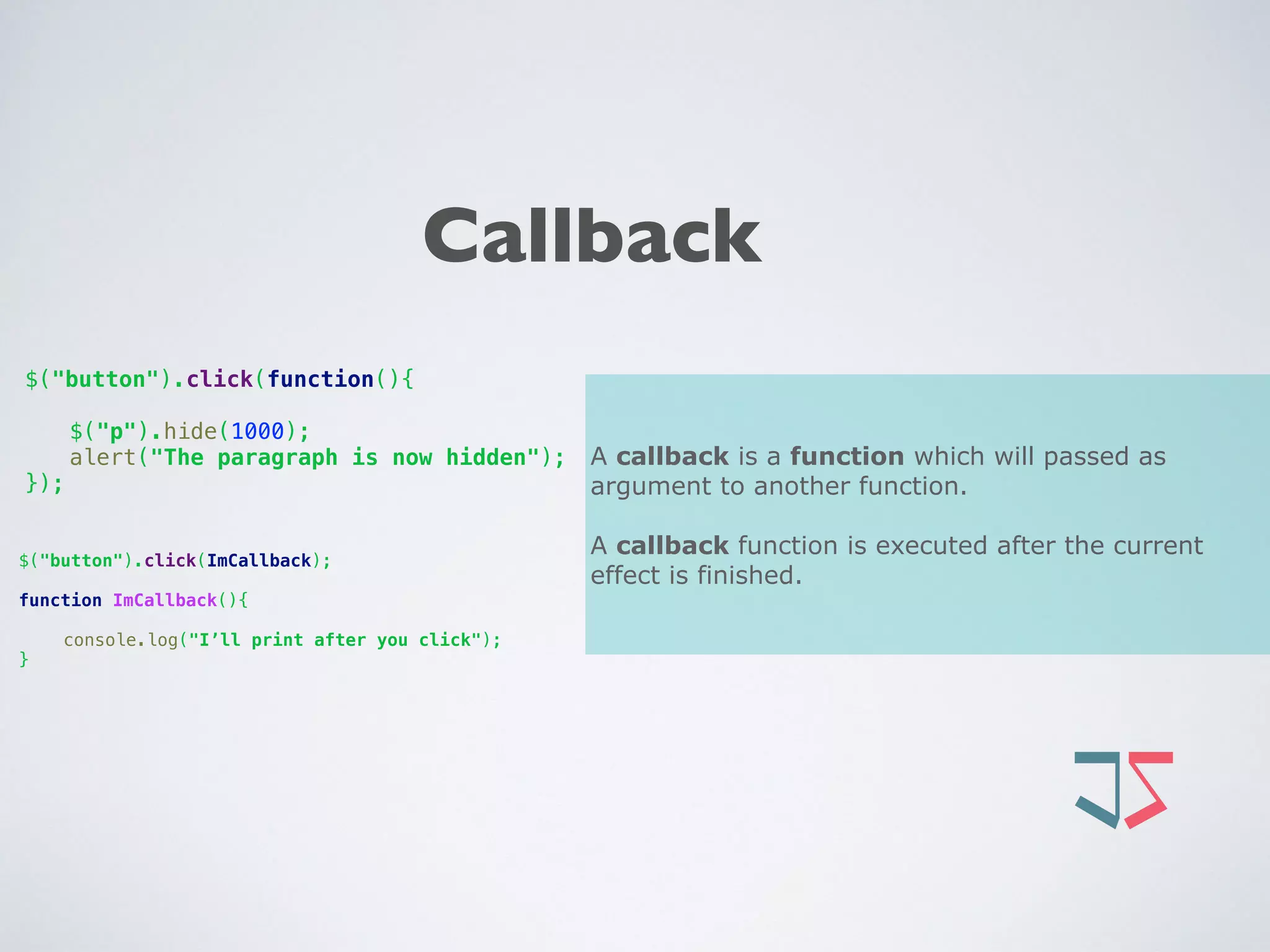 Callback
A callback is a function which will passed as
argument to another function.
A callback function is executed after the current
effect is finished.
$("button").click(function(){
 
$("p").hide(1000); 
alert("The paragraph is now hidden"); 
});
$("button").click(ImCallback);
function ImCallback(){ 
 
console.log("I’ll print after you click"); 
}
 