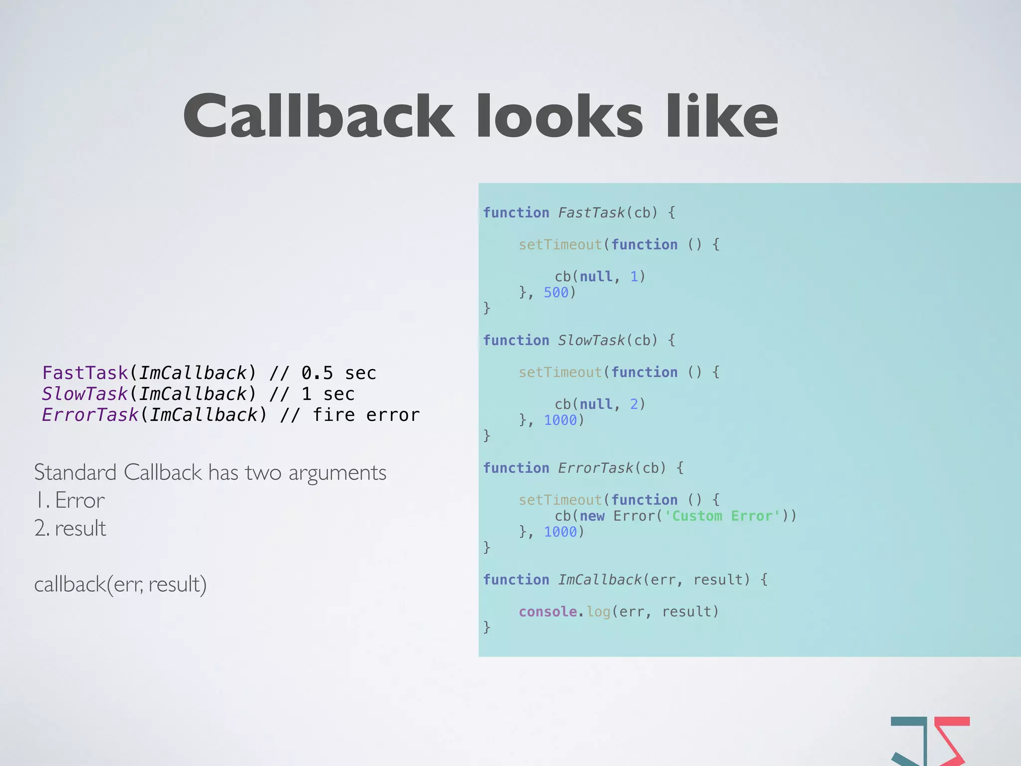Callback looks like
function FastTask(cb) { 
 
setTimeout(function () { 
 
cb(null, 1) 
}, 500) 
} 
 
function SlowTask(cb) { 
 
setTimeout(function () { 
 
cb(null, 2) 
}, 1000) 
} 
 
function ErrorTask(cb) { 
 
setTimeout(function () { 
cb(new Error('Custom Error')) 
}, 1000) 
} 
 
function ImCallback(err, result) { 
 
console.log(err, result) 
}
FastTask(ImCallback) // 0.5 sec 
SlowTask(ImCallback) // 1 sec  
ErrorTask(ImCallback) // fire error
Standard Callback has two arguments
1. Error
2. result
callback(err, result) 
 
