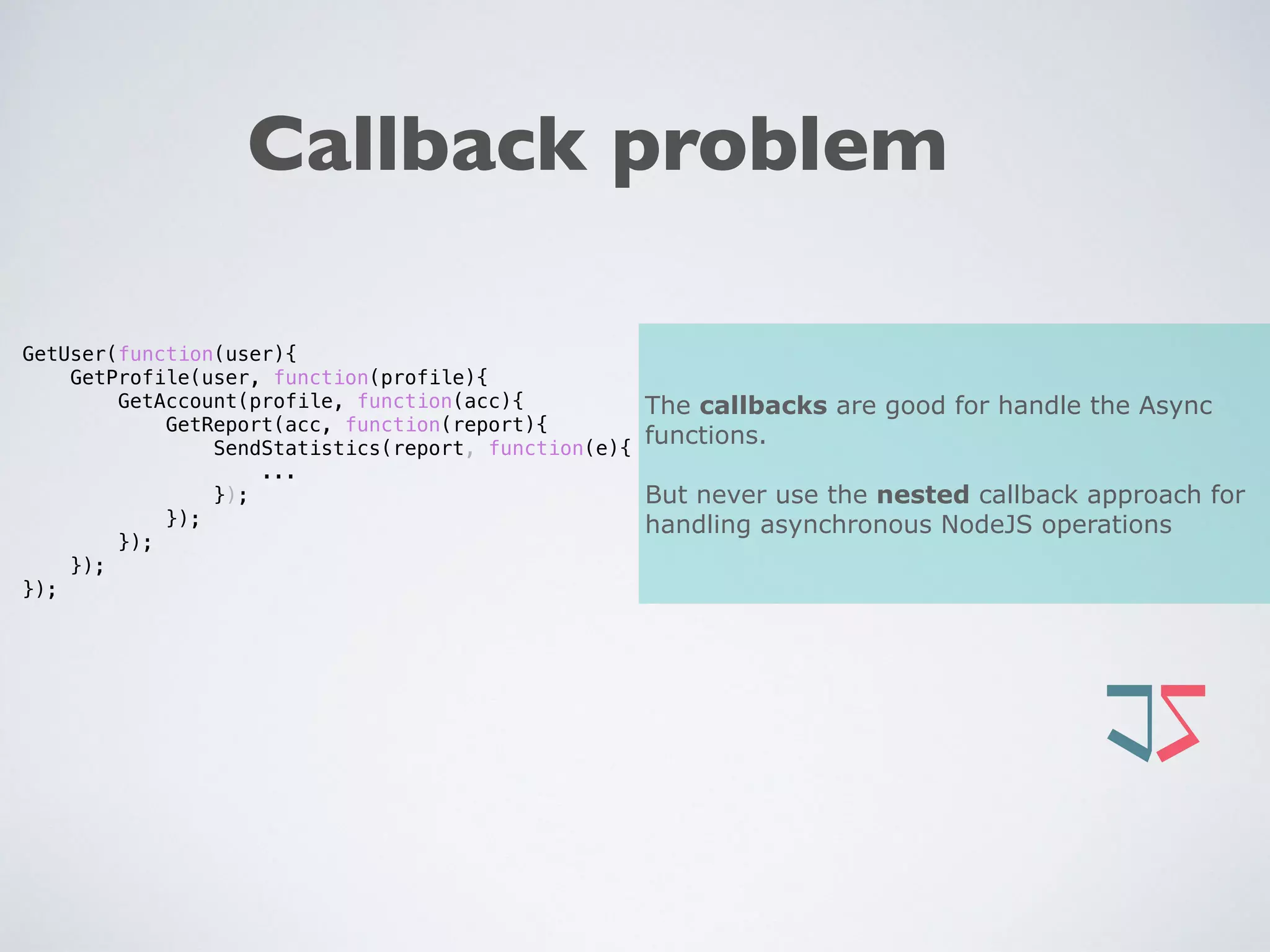 Callback problem
GetUser(function(user){
GetProfile(user, function(profile){
GetAccount(profile, function(acc){
GetReport(acc, function(report){
SendStatistics(report, function(e){
...
});
});
});
});
});
The callbacks are good for handle the Async
functions.
But never use the nested callback approach for
handling asynchronous NodeJS operations
 