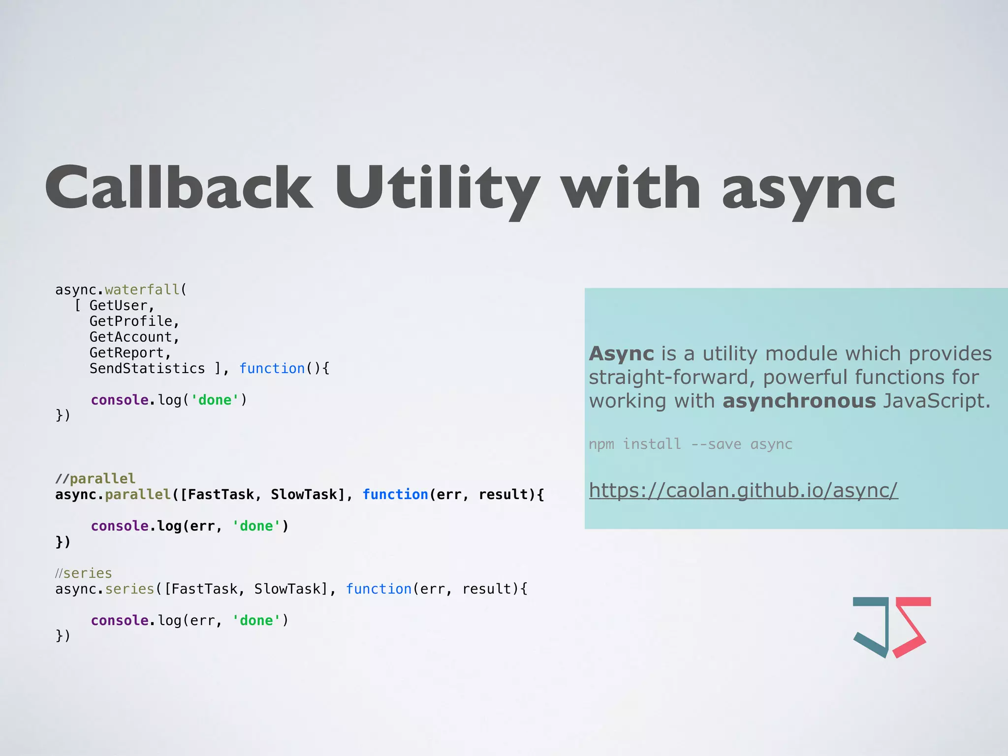 Callback Utility with async
Async is a utility module which provides
straight-forward, powerful functions for
working with asynchronous JavaScript.
npm install --save async
https://caolan.github.io/async/
async.waterfall(
[ GetUser,
GetProfile,
GetAccount,
GetReport,
SendStatistics ], function(){ 
console.log('done') 
})
//parallel
async.parallel([FastTask, SlowTask], function(err, result){ 
console.log(err, 'done') 
})
//series
async.series([FastTask, SlowTask], function(err, result){ 
console.log(err, 'done') 
})
 