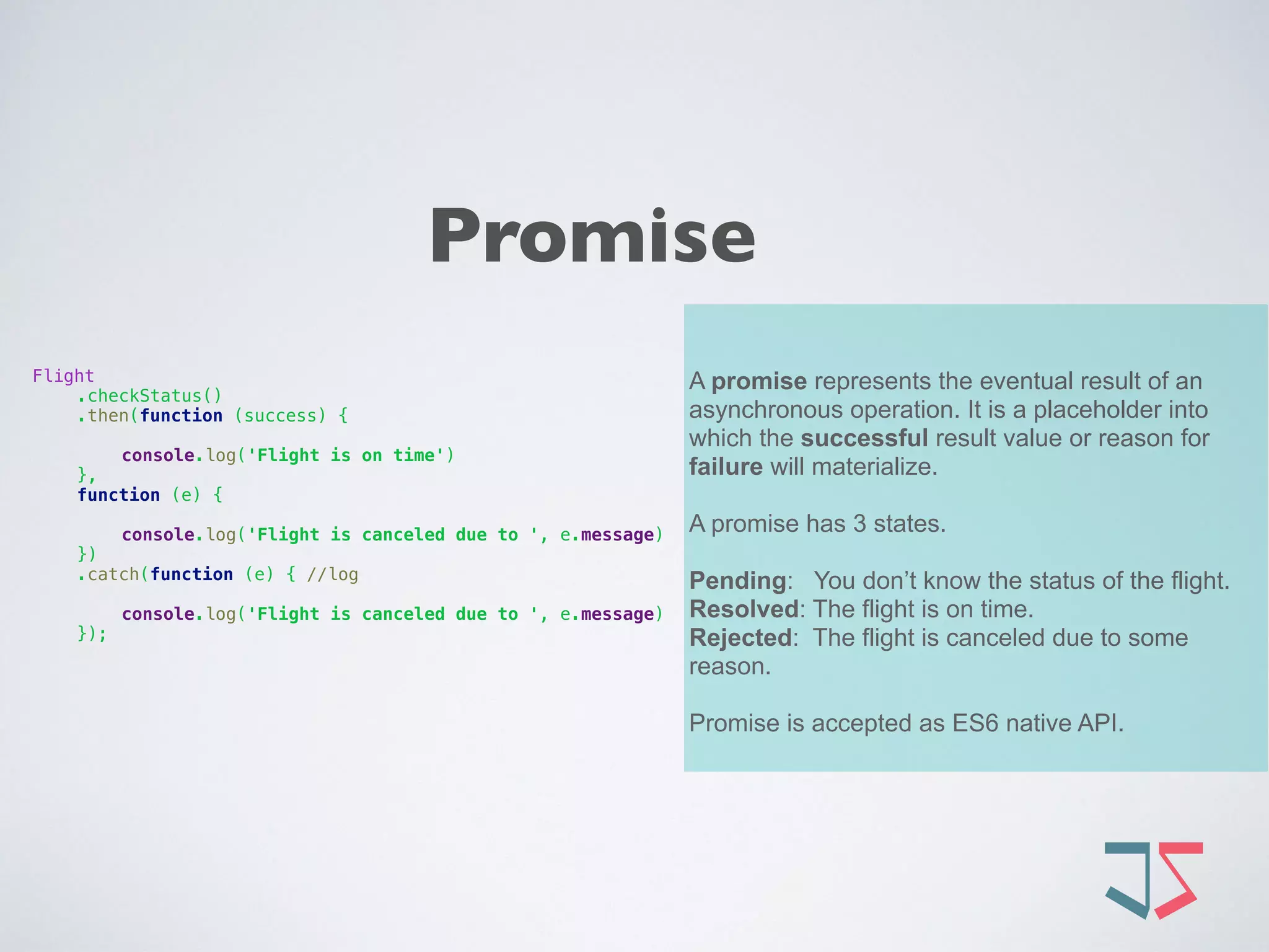 Promise
A promise represents the eventual result of an
asynchronous operation. It is a placeholder into
which the successful result value or reason for
failure will materialize.
A promise has 3 states.
Pending: You don’t know the status of the flight.
Resolved: The flight is on time.
Rejected: The flight is canceled due to some
reason.
Promise is accepted as ES6 native API.
Flight 
.checkStatus() 
.then(function (success) {
 
console.log('Flight is on time') 
},  
function (e) {
 
console.log('Flight is canceled due to ', e.message) 
}) 
.catch(function (e) { //log
 
console.log('Flight is canceled due to ', e.message) 
});
 