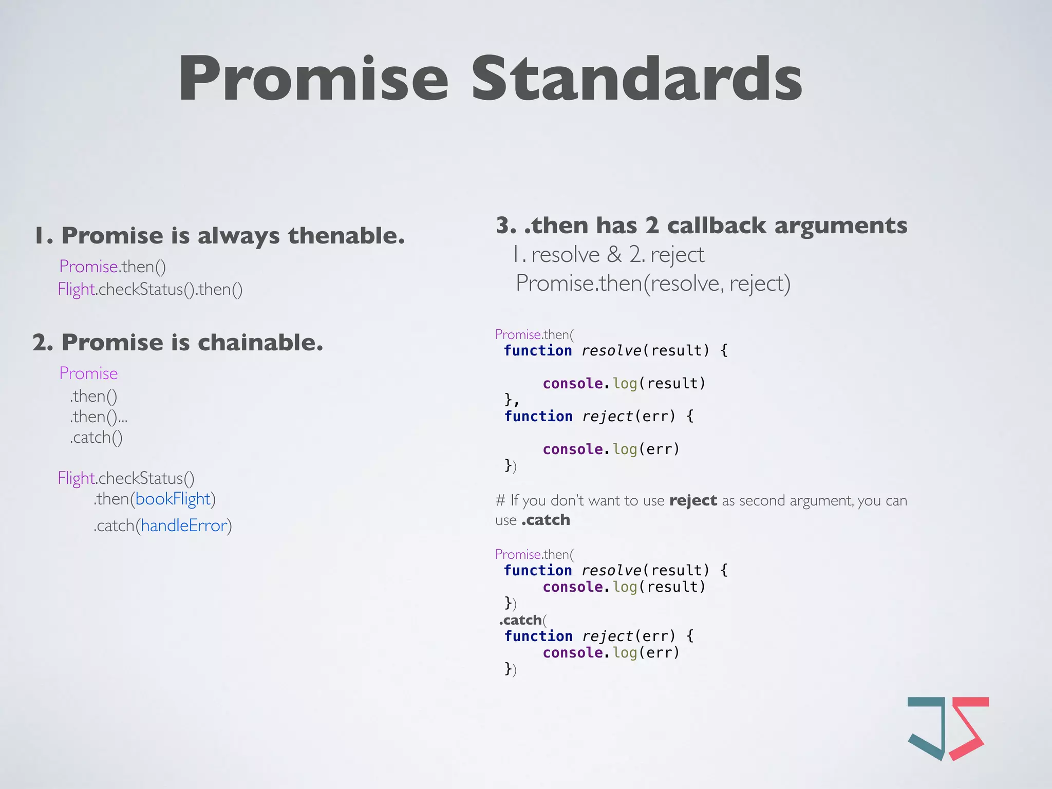 Promise Standards
1. Promise is always thenable.
Promise.then() 
Flight.checkStatus().then()
2. Promise is chainable. 
Promise
.then()
.then()...
.catch()
Flight.checkStatus()
.then(bookFlight)
.catch(handleError) 
3. .then has 2 callback arguments
1. resolve & 2. reject
Promise.then(resolve, reject)
Promise.then(
function resolve(result) { 
 
console.log(result) 
},
function reject(err) { 
 
console.log(err) 
})
# If you don’t want to use reject as second argument, you can
use .catch
Promise.then(
function resolve(result) { 
console.log(result) 
})
.catch(
function reject(err) { 
console.log(err) 
})
 