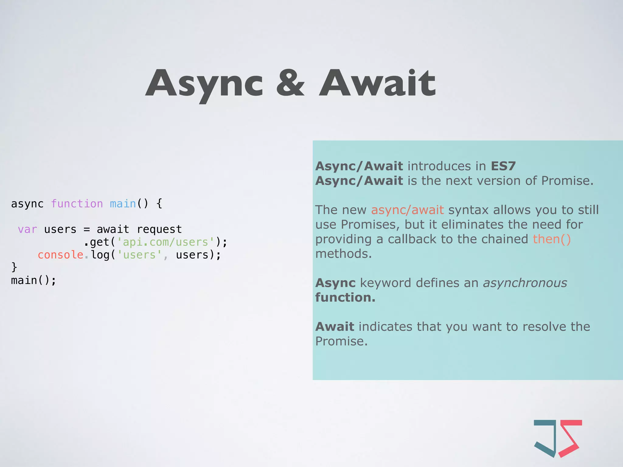 Async & Await
Async/Await introduces in ES7
Async/Await is the next version of Promise.
The new async/await syntax allows you to still
use Promises, but it eliminates the need for
providing a callback to the chained then()
methods.
Async keyword defines an asynchronous
function.
Await indicates that you want to resolve the
Promise.
async function main() {
var users = await request
.get('api.com/users');
console.log('users', users);
}
main();
 