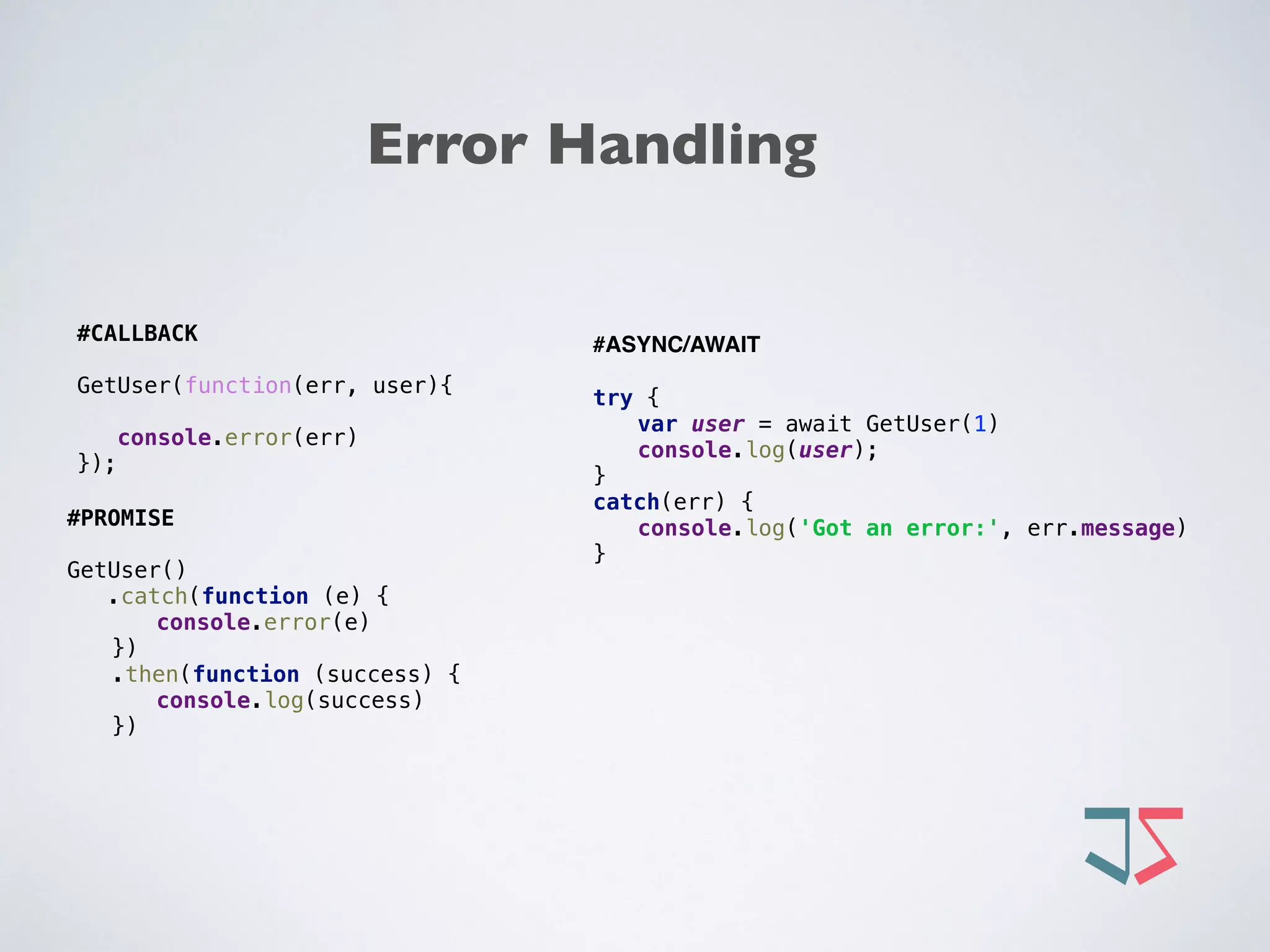 Error Handling
#PROMISE
GetUser()
.catch(function (e) { 
console.error(e) 
}) 
.then(function (success) { 
console.log(success) 
}) 
#CALLBACK
GetUser(function(err, user){
console.error(err) 
});
#ASYNC/AWAIT
 
try { 
var user = await GetUser(1) 
console.log(user); 
} 
catch(err) { 
console.log('Got an error:', err.message) 
} 
 