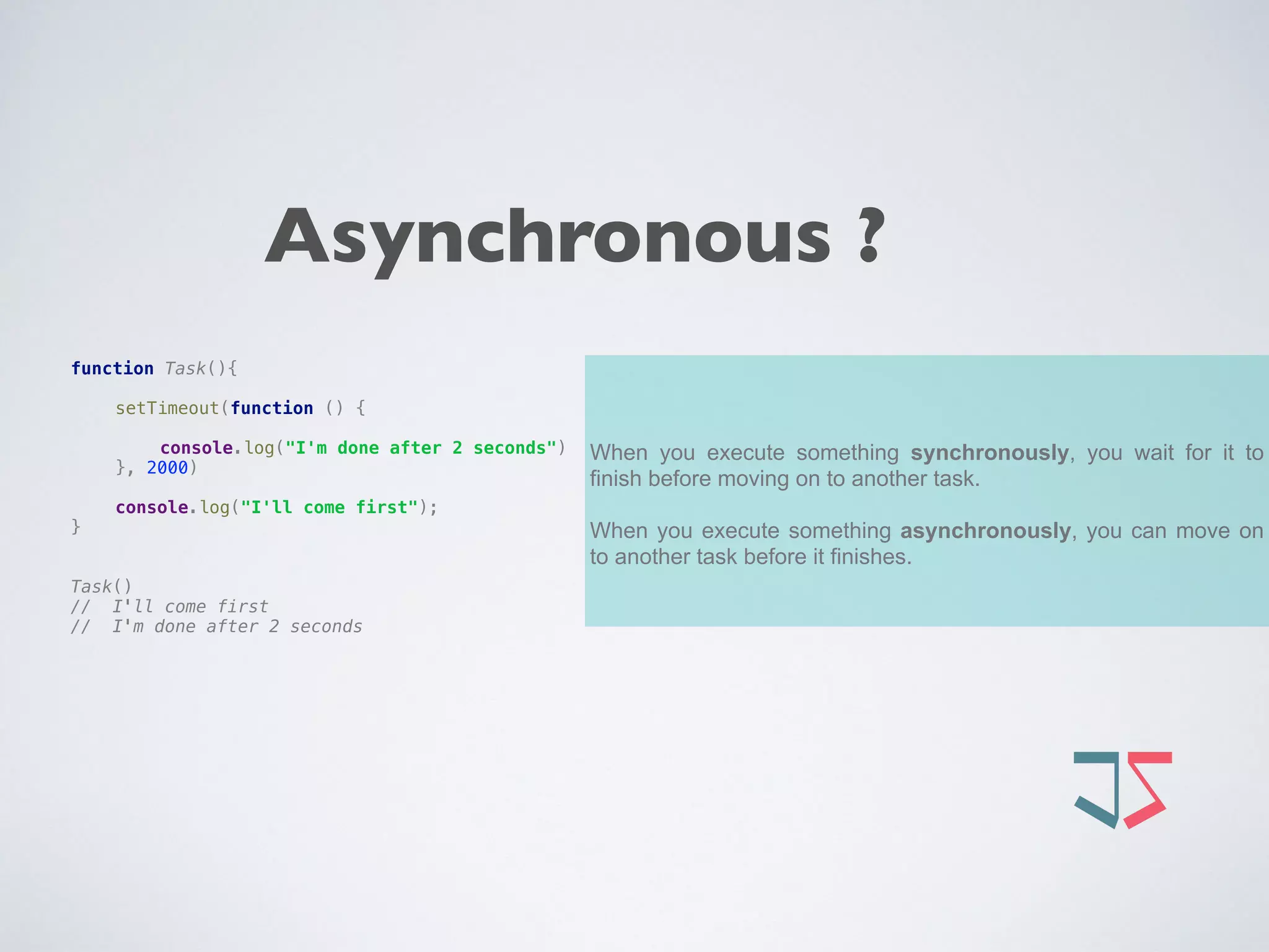 When you execute something synchronously, you wait for it to
finish before moving on to another task.
When you execute something asynchronously, you can move on
to another task before it finishes.
function Task(){ 
 
setTimeout(function () { 
 
console.log("I'm done after 2 seconds") 
}, 2000) 
 
console.log("I'll come first"); 
} 
 
 
Task() 
// I'll come first 
// I'm done after 2 seconds
Asynchronous ?
 