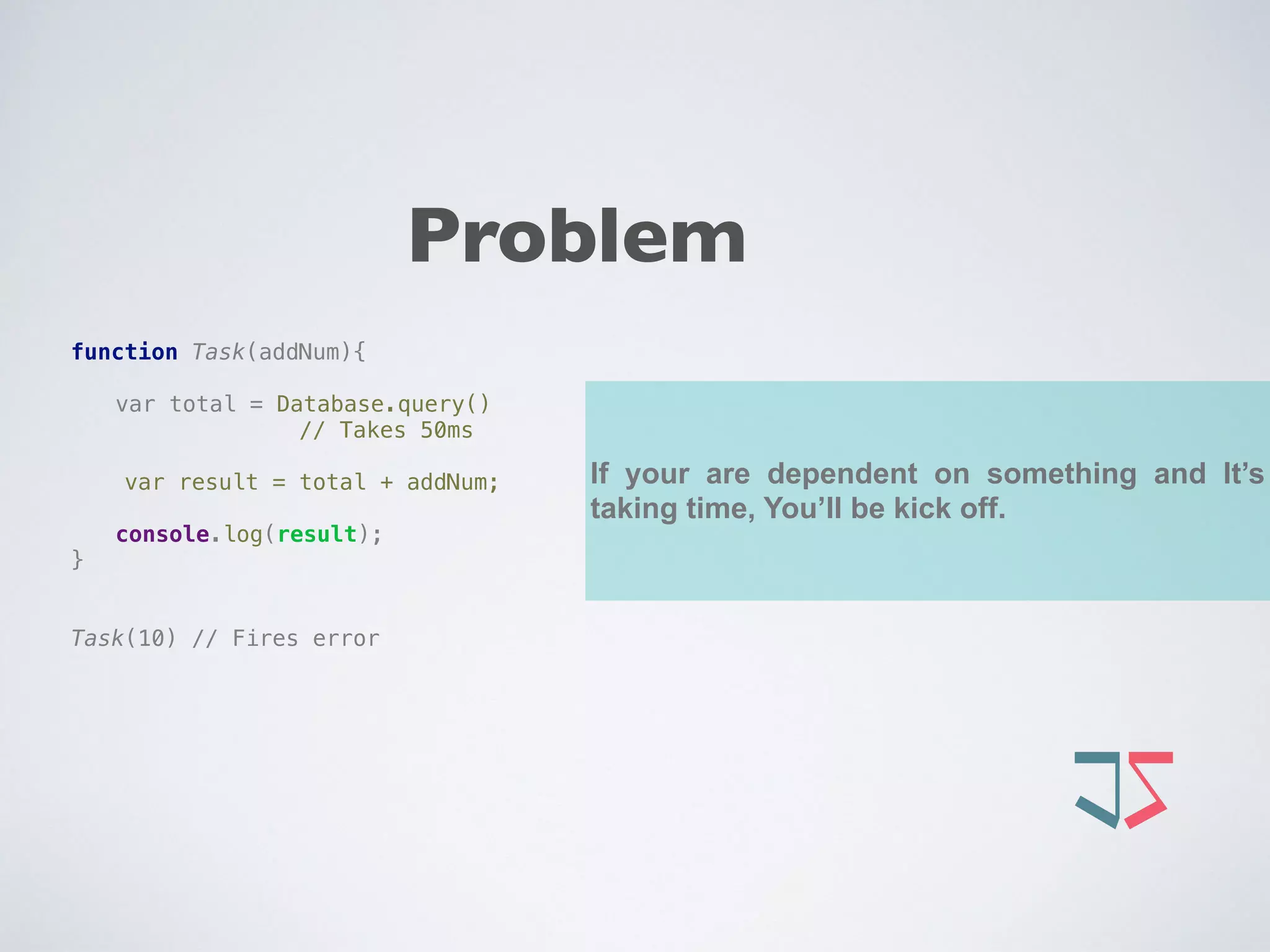 If your are dependent on something and It’s
taking time, You’ll be kick off.
function Task(addNum){ 
 
var total = Database.query()
// Takes 50ms
var result = total + addNum; 
 
console.log(result); 
} 
 
 
Task(10) // Fires error
Problem
 