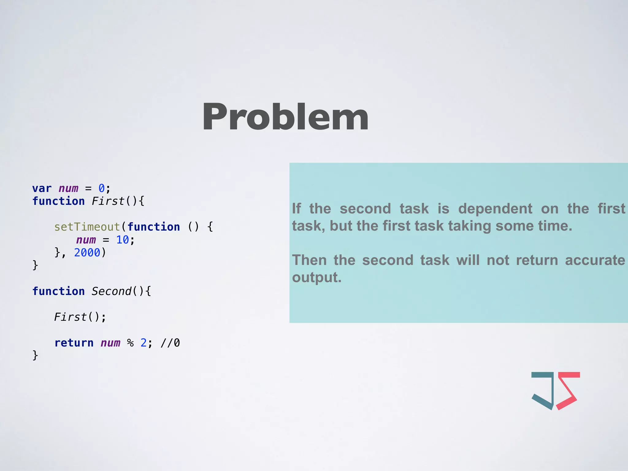 If the second task is dependent on the first
task, but the first task taking some time.
Then the second task will not return accurate
output.
var num = 0; 
function First(){ 
 
setTimeout(function () { 
num = 10; 
}, 2000) 
} 
 
function Second(){ 
 
First(); 
 
return num % 2; //0 
}
Problem
 